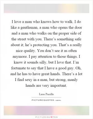 I love a man who knows how to walk. I do like a gentleman, a man who opens the door and a man who walks on the proper side of the street with you. There’s something safe about it; he’s protecting you. That’s a really nice quality. You don’t see it as often anymore. I pay attention to those things. I know it sounds silly, but I love that. I’m fortunate to say that I have a good guy. Oh, and he has to have great hands. There’s a lot I find sexy in a man, but strong, manly hands are very important Picture Quote #1