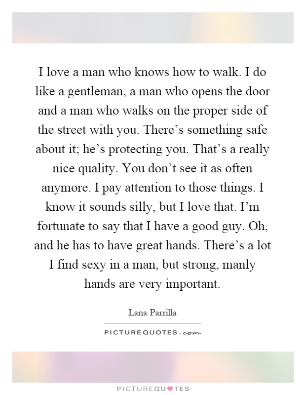 I love a man who knows how to walk. I do like a gentleman, a man who opens the door and a man who walks on the proper side of the street with you. There's something safe about it; he's protecting you. That's a really nice quality. You don't see it as often anymore. I pay attention to those things. I know it sounds silly, but I love that. I'm fortunate to say that I have a good guy. Oh, and he has to have great hands. There's a lot I find sexy in a man, but strong, manly hands are very important Picture Quote #1
