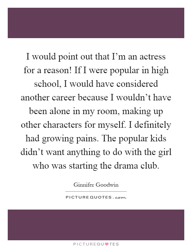 I would point out that I'm an actress for a reason! If I were popular in high school, I would have considered another career because I wouldn't have been alone in my room, making up other characters for myself. I definitely had growing pains. The popular kids didn't want anything to do with the girl who was starting the drama club Picture Quote #1