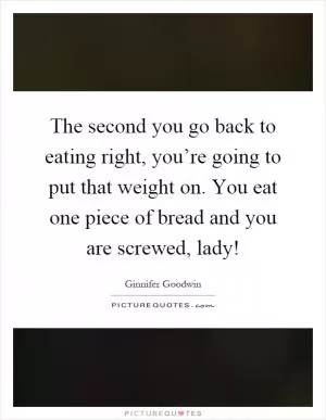 The second you go back to eating right, you’re going to put that weight on. You eat one piece of bread and you are screwed, lady! Picture Quote #1