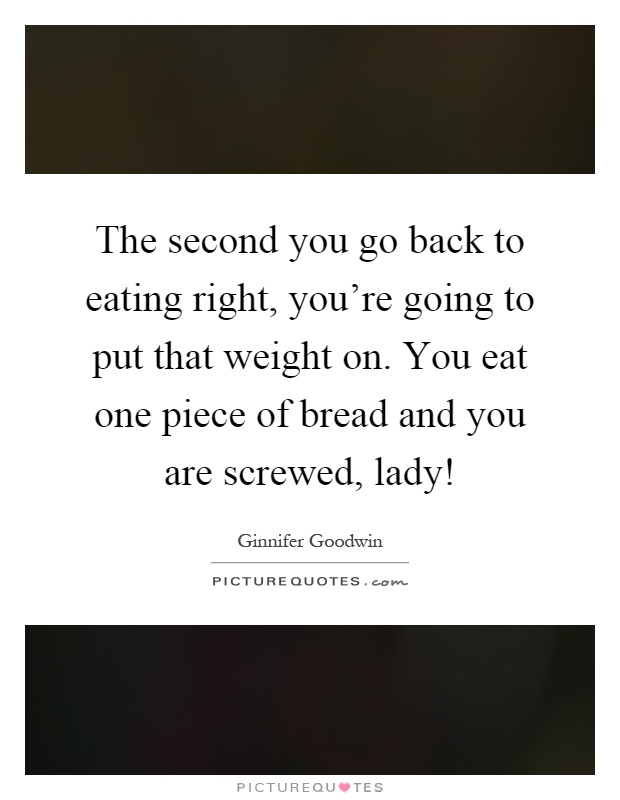 The second you go back to eating right, you're going to put that weight on. You eat one piece of bread and you are screwed, lady! Picture Quote #1