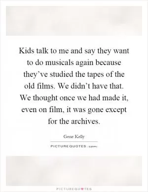 Kids talk to me and say they want to do musicals again because they’ve studied the tapes of the old films. We didn’t have that. We thought once we had made it, even on film, it was gone except for the archives Picture Quote #1