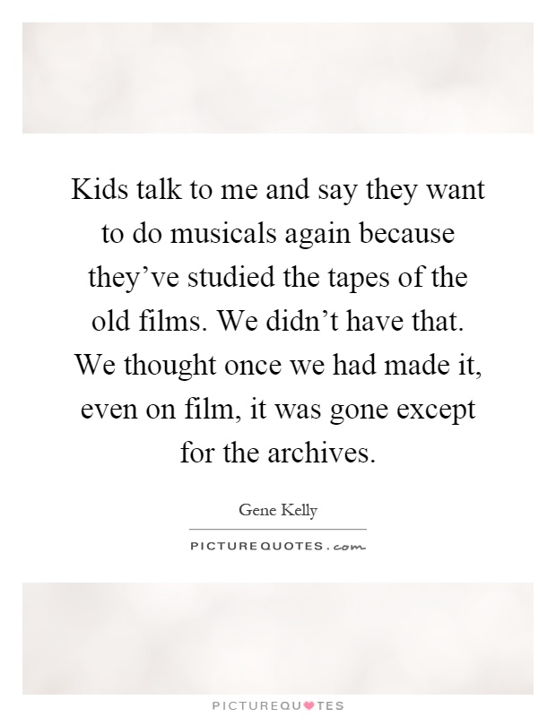 Kids talk to me and say they want to do musicals again because they've studied the tapes of the old films. We didn't have that. We thought once we had made it, even on film, it was gone except for the archives Picture Quote #1