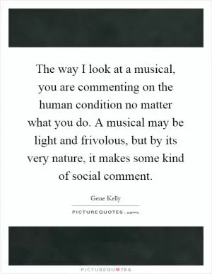 The way I look at a musical, you are commenting on the human condition no matter what you do. A musical may be light and frivolous, but by its very nature, it makes some kind of social comment Picture Quote #1