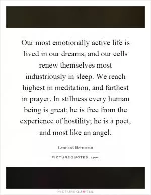 Our most emotionally active life is lived in our dreams, and our cells renew themselves most industriously in sleep. We reach highest in meditation, and farthest in prayer. In stillness every human being is great; he is free from the experience of hostility; he is a poet, and most like an angel Picture Quote #1