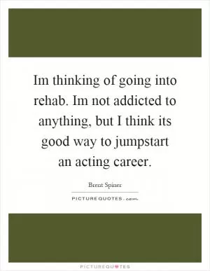 Im thinking of going into rehab. Im not addicted to anything, but I think its good way to jumpstart an acting career Picture Quote #1