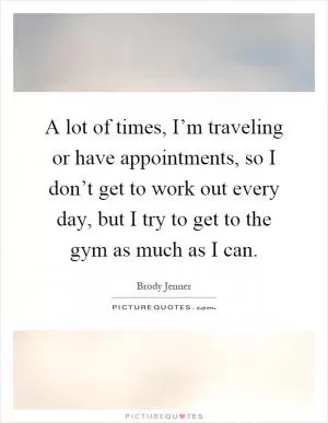A lot of times, I’m traveling or have appointments, so I don’t get to work out every day, but I try to get to the gym as much as I can Picture Quote #1