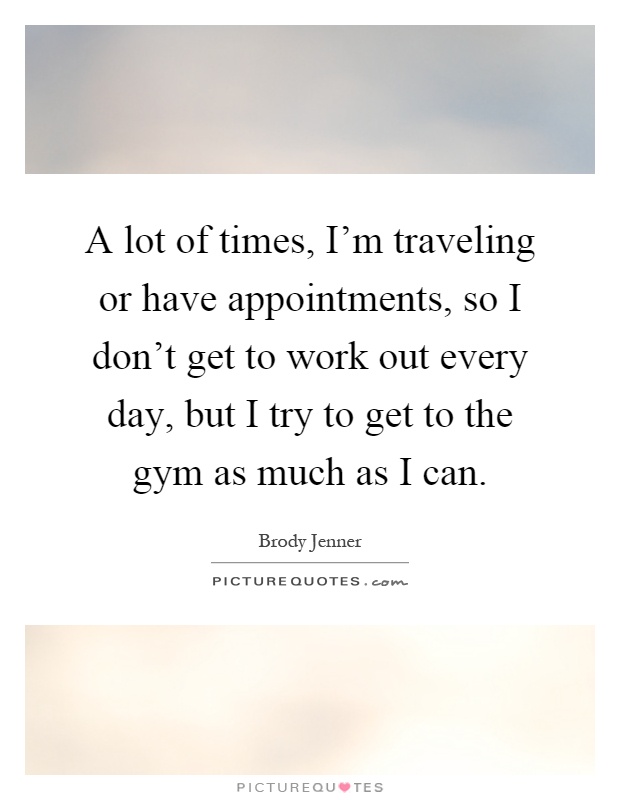 A lot of times, I'm traveling or have appointments, so I don't get to work out every day, but I try to get to the gym as much as I can Picture Quote #1