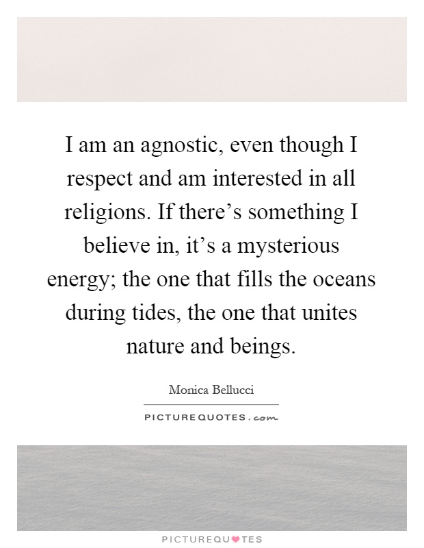 I am an agnostic, even though I respect and am interested in all religions. If there's something I believe in, it's a mysterious energy; the one that fills the oceans during tides, the one that unites nature and beings Picture Quote #1