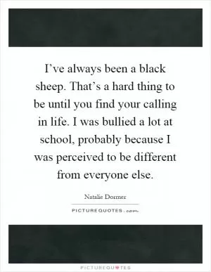 I’ve always been a black sheep. That’s a hard thing to be until you find your calling in life. I was bullied a lot at school, probably because I was perceived to be different from everyone else Picture Quote #1