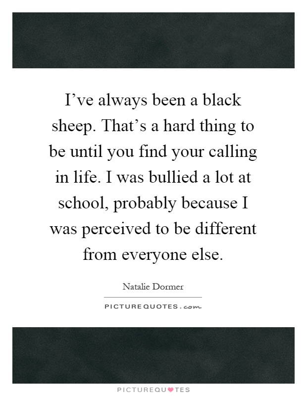 I've always been a black sheep. That's a hard thing to be until you find your calling in life. I was bullied a lot at school, probably because I was perceived to be different from everyone else Picture Quote #1