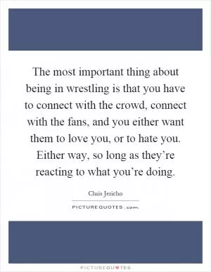 The most important thing about being in wrestling is that you have to connect with the crowd, connect with the fans, and you either want them to love you, or to hate you. Either way, so long as they’re reacting to what you’re doing Picture Quote #1