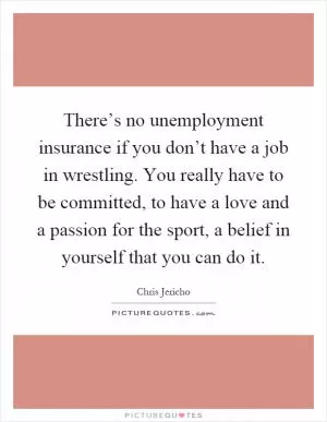 There’s no unemployment insurance if you don’t have a job in wrestling. You really have to be committed, to have a love and a passion for the sport, a belief in yourself that you can do it Picture Quote #1