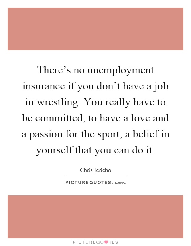 There's no unemployment insurance if you don't have a job in wrestling. You really have to be committed, to have a love and a passion for the sport, a belief in yourself that you can do it Picture Quote #1