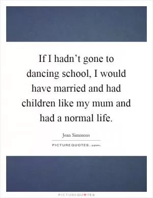 If I hadn’t gone to dancing school, I would have married and had children like my mum and had a normal life Picture Quote #1