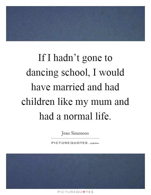 If I hadn't gone to dancing school, I would have married and had children like my mum and had a normal life Picture Quote #1