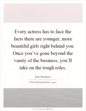 Every actress has to face the facts there are younger, more beautiful girls right behind you. Once you’ve gone beyond the vanity of the business, you’ll take on the tough roles Picture Quote #1