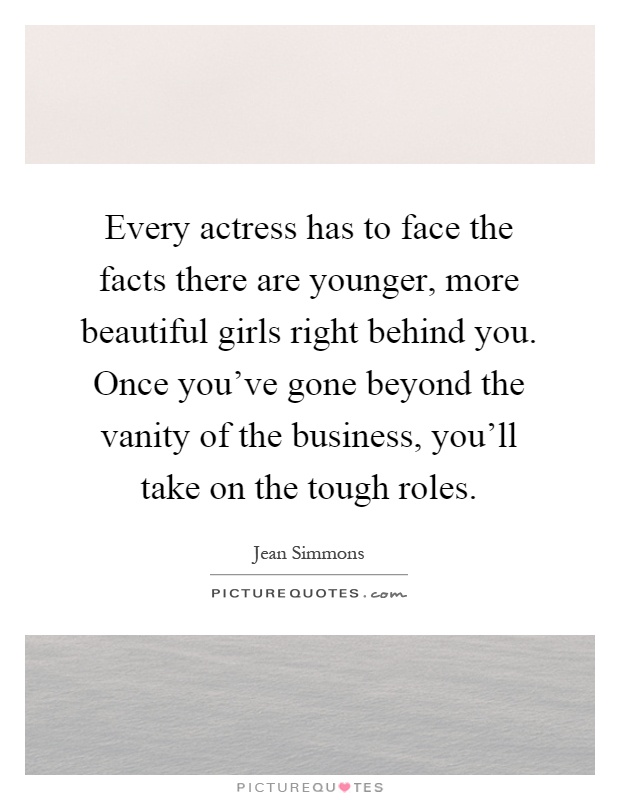 Every actress has to face the facts there are younger, more beautiful girls right behind you. Once you've gone beyond the vanity of the business, you'll take on the tough roles Picture Quote #1