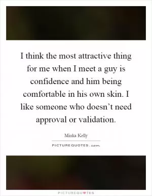 I think the most attractive thing for me when I meet a guy is confidence and him being comfortable in his own skin. I like someone who doesn’t need approval or validation Picture Quote #1