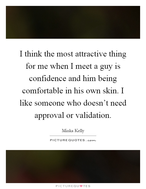 I think the most attractive thing for me when I meet a guy is confidence and him being comfortable in his own skin. I like someone who doesn't need approval or validation Picture Quote #1
