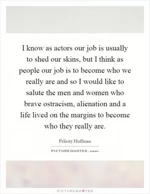 I know as actors our job is usually to shed our skins, but I think as people our job is to become who we really are and so I would like to salute the men and women who brave ostracism, alienation and a life lived on the margins to become who they really are Picture Quote #1