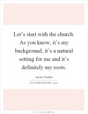 Let’s start with the church. As you know, it’s my background, it’s a natural setting for me and it’s definitely my roots Picture Quote #1