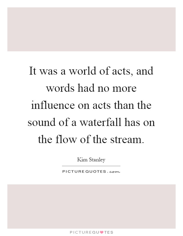 It was a world of acts, and words had no more influence on acts than the sound of a waterfall has on the flow of the stream Picture Quote #1