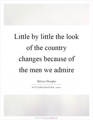 Little by little the look of the country changes because of the men we admire Picture Quote #1