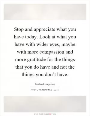 Stop and appreciate what you have today. Look at what you have with wider eyes, maybe with more compassion and more gratitude for the things that you do have and not the things you don’t have Picture Quote #1