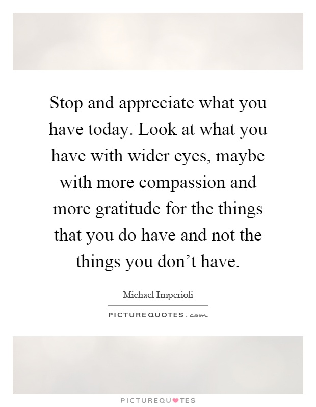 Stop and appreciate what you have today. Look at what you have with wider eyes, maybe with more compassion and more gratitude for the things that you do have and not the things you don't have Picture Quote #1