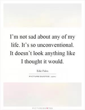 I’m not sad about any of my life. It’s so unconventional. It doesn’t look anything like I thought it would Picture Quote #1