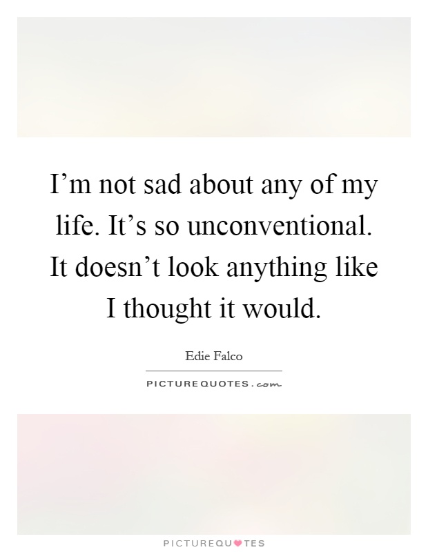 I'm not sad about any of my life. It's so unconventional. It doesn't look anything like I thought it would Picture Quote #1