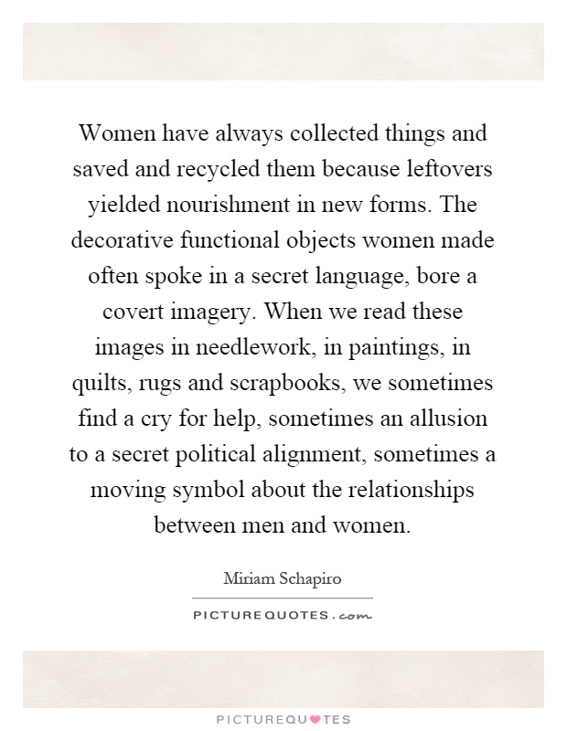 Women have always collected things and saved and recycled them because leftovers yielded nourishment in new forms. The decorative functional objects women made often spoke in a secret language, bore a covert imagery. When we read these images in needlework, in paintings, in quilts, rugs and scrapbooks, we sometimes find a cry for help, sometimes an allusion to a secret political alignment, sometimes a moving symbol about the relationships between men and women Picture Quote #1