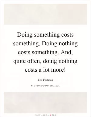 Doing something costs something. Doing nothing costs something. And, quite often, doing nothing costs a lot more! Picture Quote #1