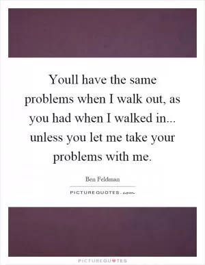 Youll have the same problems when I walk out, as you had when I walked in... unless you let me take your problems with me Picture Quote #1