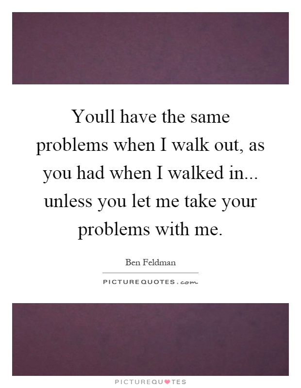 Youll have the same problems when I walk out, as you had when I walked in... unless you let me take your problems with me Picture Quote #1