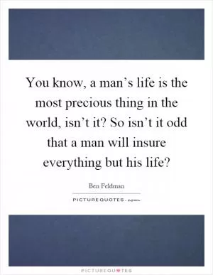 You know, a man’s life is the most precious thing in the world, isn’t it? So isn’t it odd that a man will insure everything but his life? Picture Quote #1