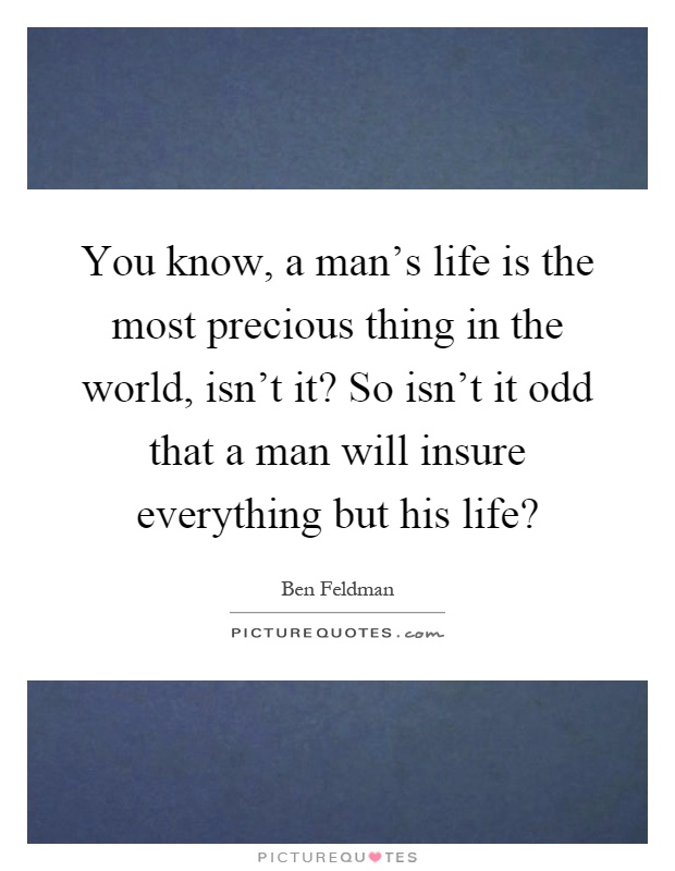 You know, a man's life is the most precious thing in the world, isn't it? So isn't it odd that a man will insure everything but his life? Picture Quote #1