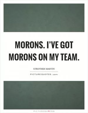Morons. I’ve got morons on my team Picture Quote #1