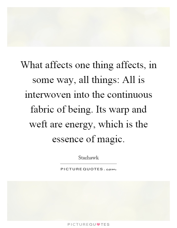 What affects one thing affects, in some way, all things: All is interwoven into the continuous fabric of being. Its warp and weft are energy, which is the essence of magic Picture Quote #1