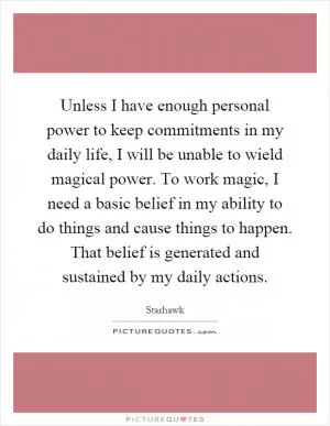 Unless I have enough personal power to keep commitments in my daily life, I will be unable to wield magical power. To work magic, I need a basic belief in my ability to do things and cause things to happen. That belief is generated and sustained by my daily actions Picture Quote #1