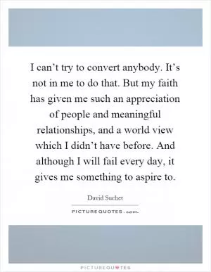 I can’t try to convert anybody. It’s not in me to do that. But my faith has given me such an appreciation of people and meaningful relationships, and a world view which I didn’t have before. And although I will fail every day, it gives me something to aspire to Picture Quote #1