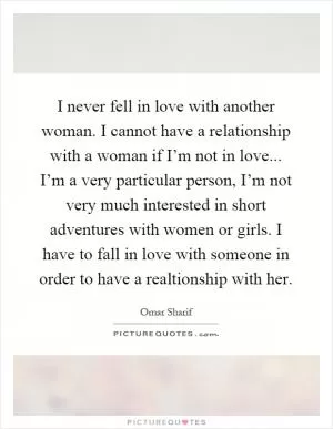 I never fell in love with another woman. I cannot have a relationship with a woman if I’m not in love... I’m a very particular person, I’m not very much interested in short adventures with women or girls. I have to fall in love with someone in order to have a realtionship with her Picture Quote #1