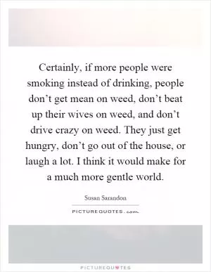 Certainly, if more people were smoking instead of drinking, people don’t get mean on weed, don’t beat up their wives on weed, and don’t drive crazy on weed. They just get hungry, don’t go out of the house, or laugh a lot. I think it would make for a much more gentle world Picture Quote #1