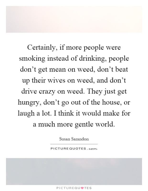Certainly, if more people were smoking instead of drinking, people don't get mean on weed, don't beat up their wives on weed, and don't drive crazy on weed. They just get hungry, don't go out of the house, or laugh a lot. I think it would make for a much more gentle world Picture Quote #1
