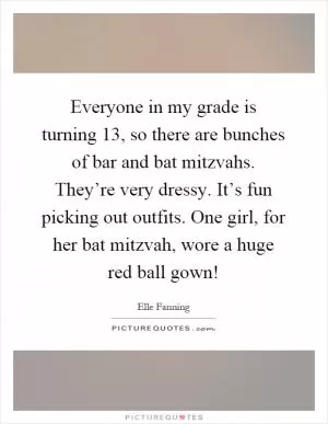 Everyone in my grade is turning 13, so there are bunches of bar and bat mitzvahs. They’re very dressy. It’s fun picking out outfits. One girl, for her bat mitzvah, wore a huge red ball gown! Picture Quote #1