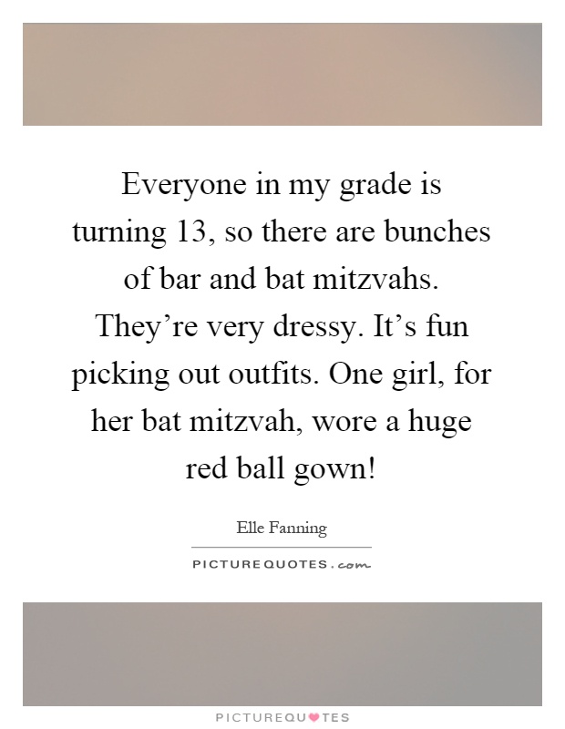 Everyone in my grade is turning 13, so there are bunches of bar and bat mitzvahs. They're very dressy. It's fun picking out outfits. One girl, for her bat mitzvah, wore a huge red ball gown! Picture Quote #1