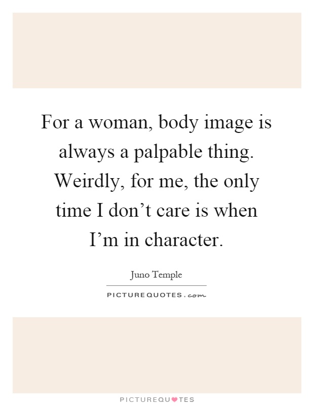 For a woman, body image is always a palpable thing. Weirdly, for me, the only time I don't care is when I'm in character Picture Quote #1