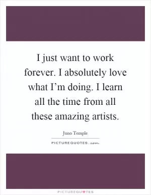 I just want to work forever. I absolutely love what I’m doing. I learn all the time from all these amazing artists Picture Quote #1
