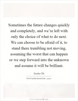 Sometimes the future changes quickly and completely, and we’re left with only the choice of what to do next. We can choose to be afraid of it, to stand there trembling not moving, assuming the worst that can happen or we step forward into the unknown and assume it will be brilliant Picture Quote #1
